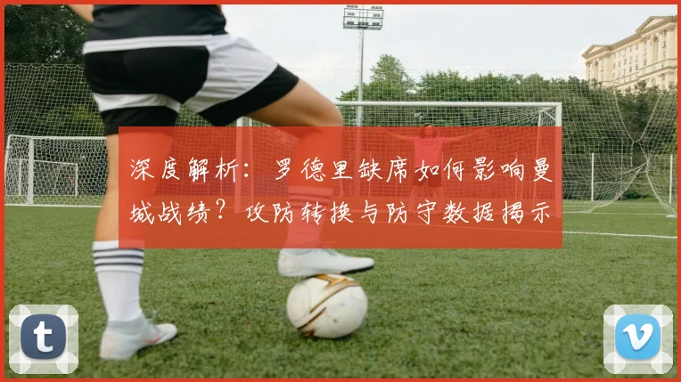 深度解析:罗德里缺席如何影响曼城战绩?攻防转换与防守数据揭示其核心价值