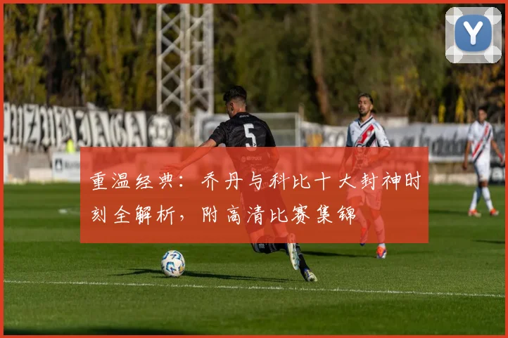 重温经典：乔丹与科比十大封神时刻全解析，附高清比赛集锦