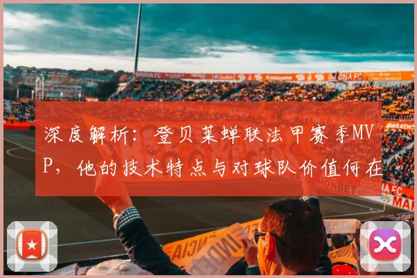 深度解析:登贝莱蝉联法甲赛季MVP,他的技术特点与对球队价值何在?