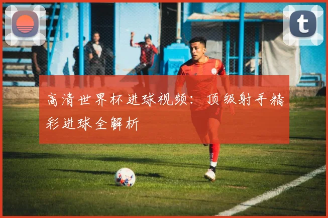 高清世界杯进球视频：顶级射手精彩进球全解析