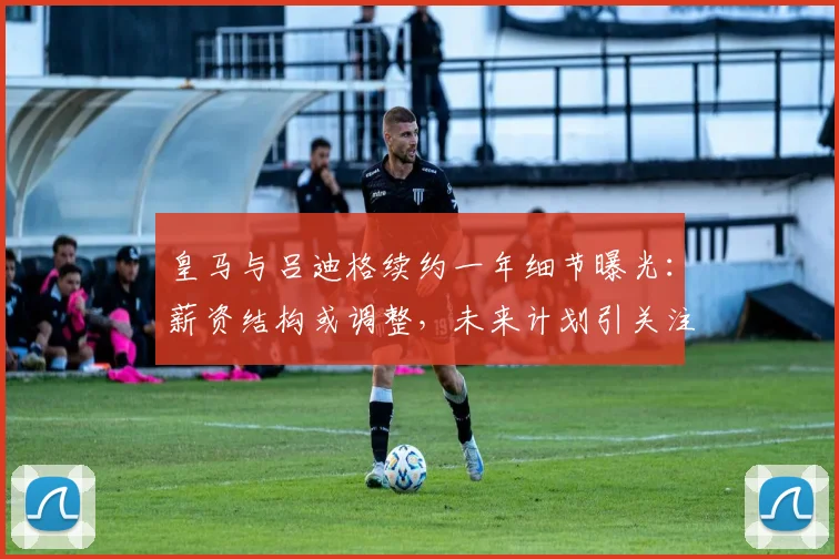 皇马与吕迪格续约一年细节曝光:薪资结构或调整,未来计划引关注
