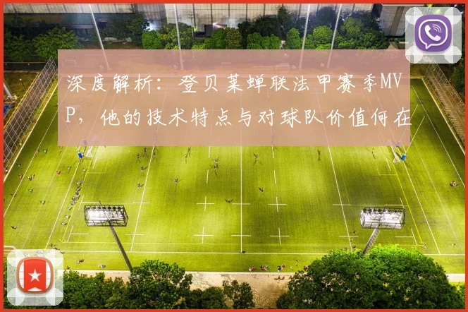 深度解析：登贝莱蝉联法甲赛季MVP，他的技术特点与对球队价值何在？